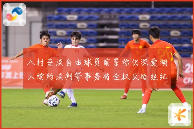 八村垒谈自由球员前景称仍深爱湖人续约谈判等事务将全权交给经纪战术观察：最新赛事动态与深度分析