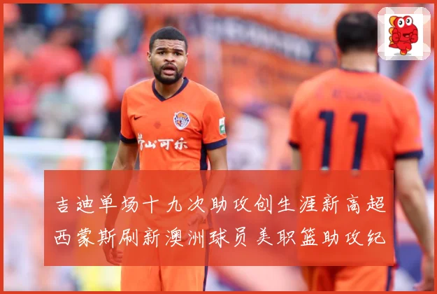 吉迪单场十九次助攻创生涯新高超西蒙斯刷新澳洲球员美职篮助攻纪赛场复盘：最新赛事动态与深度分析
