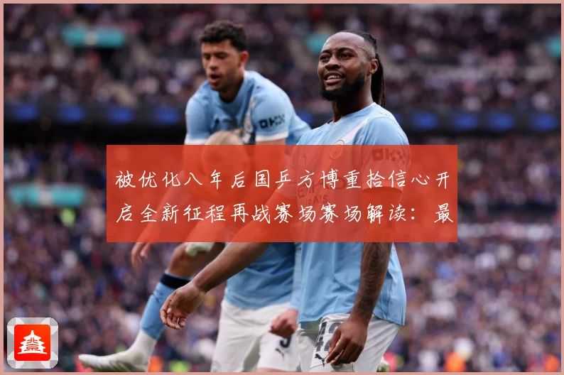 被优化八年后国乒方博重拾信心开启全新征程再战赛场赛场解读：最新赛事动态与深度分析