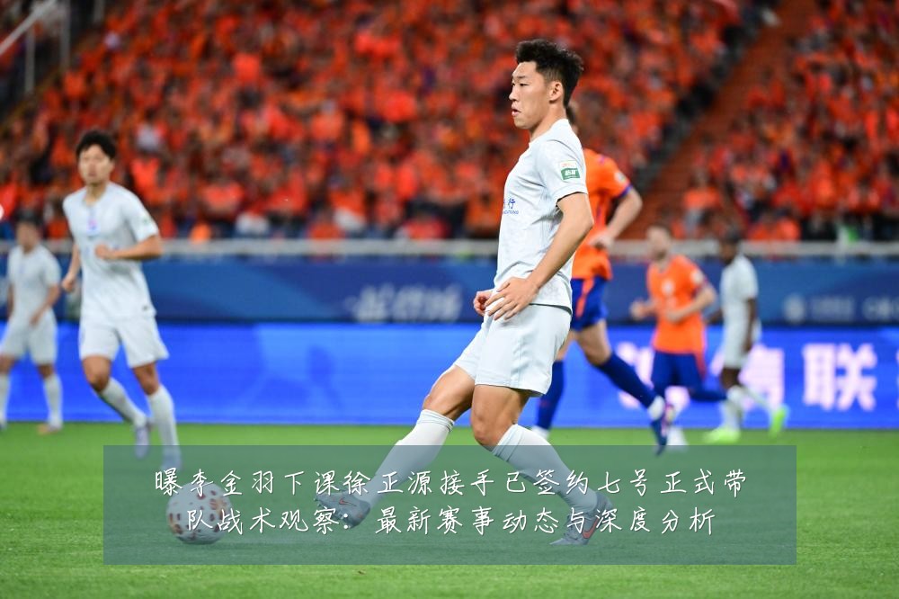 曝李金羽下课徐正源接手已签约七号正式带队战术观察：最新赛事动态与深度分析